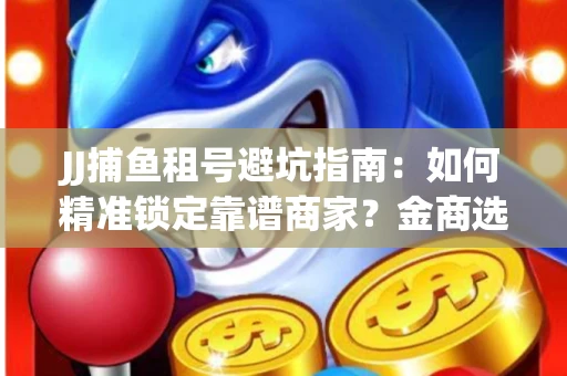 JJ捕鱼租号避坑指南：如何精准锁定靠谱商家？金商选择必备技巧全公开